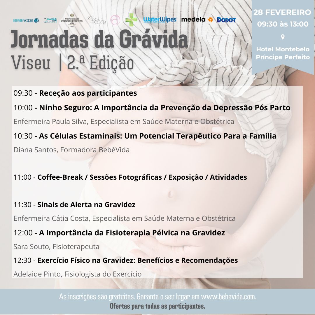 28 fevereiro Hotel Montebelo Príncipe Perfeito Viseu | 2.ª Edição Jornadas da Grávida 09:30 - Receção aos participantes 10:00 - Ninho Seguro: A Importância da Prevenção da Depressão Pós Parto Enfermeira Paula Silva, Especialista em Saúde Materna e Obstétrica 10:30 - As Células Estaminais: Um Potencial Terapêutico Para a Família Diana Santos, Formadora BebéVida 11:00 - Coffee-Break / Sessões Fotográficas / Exposição / Atividades 11:30 - Sinais de Alerta na Gravidez Enfermeira Cátia Costa, Especialista em Saúde Materna e Obstétrica 12:00 - A Importância da Fisioterapia Pélvica na Gravidez Sara Souto, Fisioterapeuta 12:00 - Exercício Físico na Gravidez: Benefícios e Recomendações Adelaide Pinto, Fisiologista do Exercício, Especialista em exercício na gravidez e pós-parto