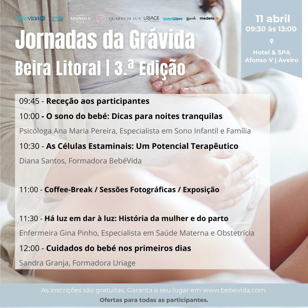 3.ª Edição Jornadas da Grávida da Beira Litoral
11 abrilHotel & SPA Afonso V
09:45 - Receção aos participantes
10:00 - O sono do bebé: Dicas para noites tranquilas
Psicóloga Ana Maria Pereira, Especialista em Sono Infantil e Família
10:30 - As Células Estaminais: Um Potencial Terapêutico
Diana Santos, Formadora BebéVida11:00 - Coffee-Break / Sessões Fotográficas / Exposição11:30 - Há luz em dar à luz: História da mulher e do parto
Enfermeira Gina Pinho, Especialista em Saúde Materna e Obstetrícia
12:00 - Cuidados do bebé nos primeiros dias
Sandra Granja, Formadora Uriage