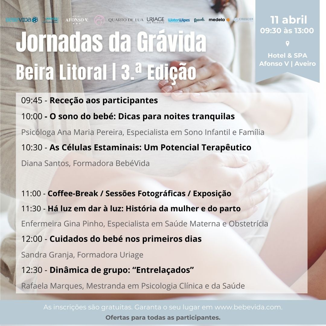 3.ª Edição Jornadas da Grávida da Beira Litoral 11 abril
09:45 - Receção aos participantes
10:00 - O sono do bebé: Dicas para noites tranquilas
Psicóloga Ana Maria Pereira, Especialista em Sono Infantil e Família
10:30 - As Células Estaminais: Um Potencial Terapêutico
Diana Santos, Formadora BebéVida11:00 - Coffee-Break / Sessões Fotográficas / Exposição
11:30 - Há luz em dar à luz: História da mulher e do parto
Enfermeira Gina Pinho, Especialista em Saúde Materna e Obstetrícia
12:00 - Cuidados do bebé nos primeiros dias
Sandra Granja, Formadora Uriage
12:30 - Dinâmica de grupo: “Entrelaçados”
Rafaela Marques, Mestranda em Psicologia Clínica e da Saúde