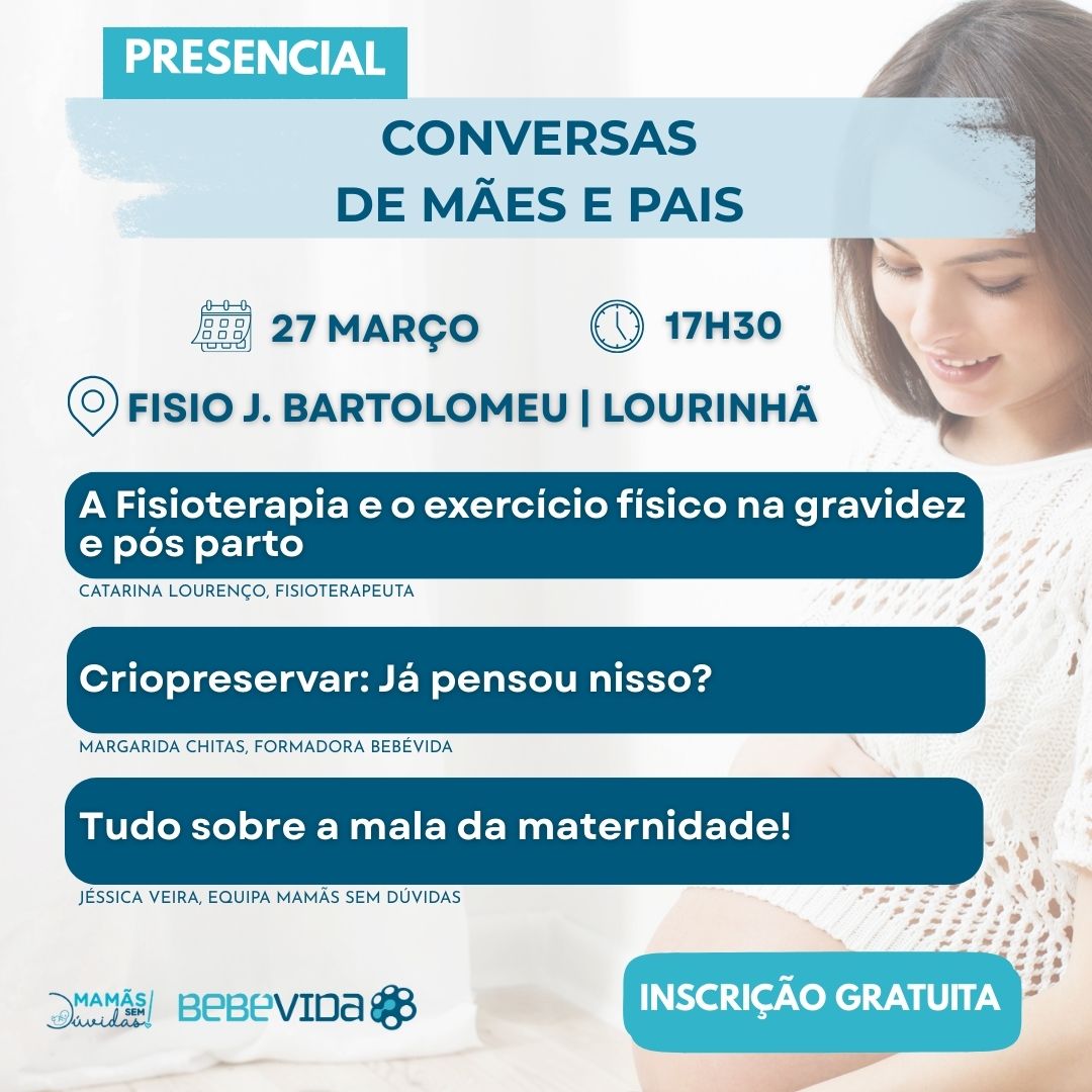 CONVERSAS DE MÃES E PAIS PRESENCIAL 27 MARÇO 17H30 Fisio J. Bartolomeu | Lourinhã INSCRIÇÃO GRATUITA A fisioterapia e o exercício físico na gravidez e pós parto Catarina Lourenço, Fisioterapeuta Criopreservar: Já pensou nisso? MARGARIDA CHITAS, FORMADORA BEBÉVIDA Tudo Sobre a Mala da Maternidade! Jéssica Veira, equipa mamãs sem dúvidas