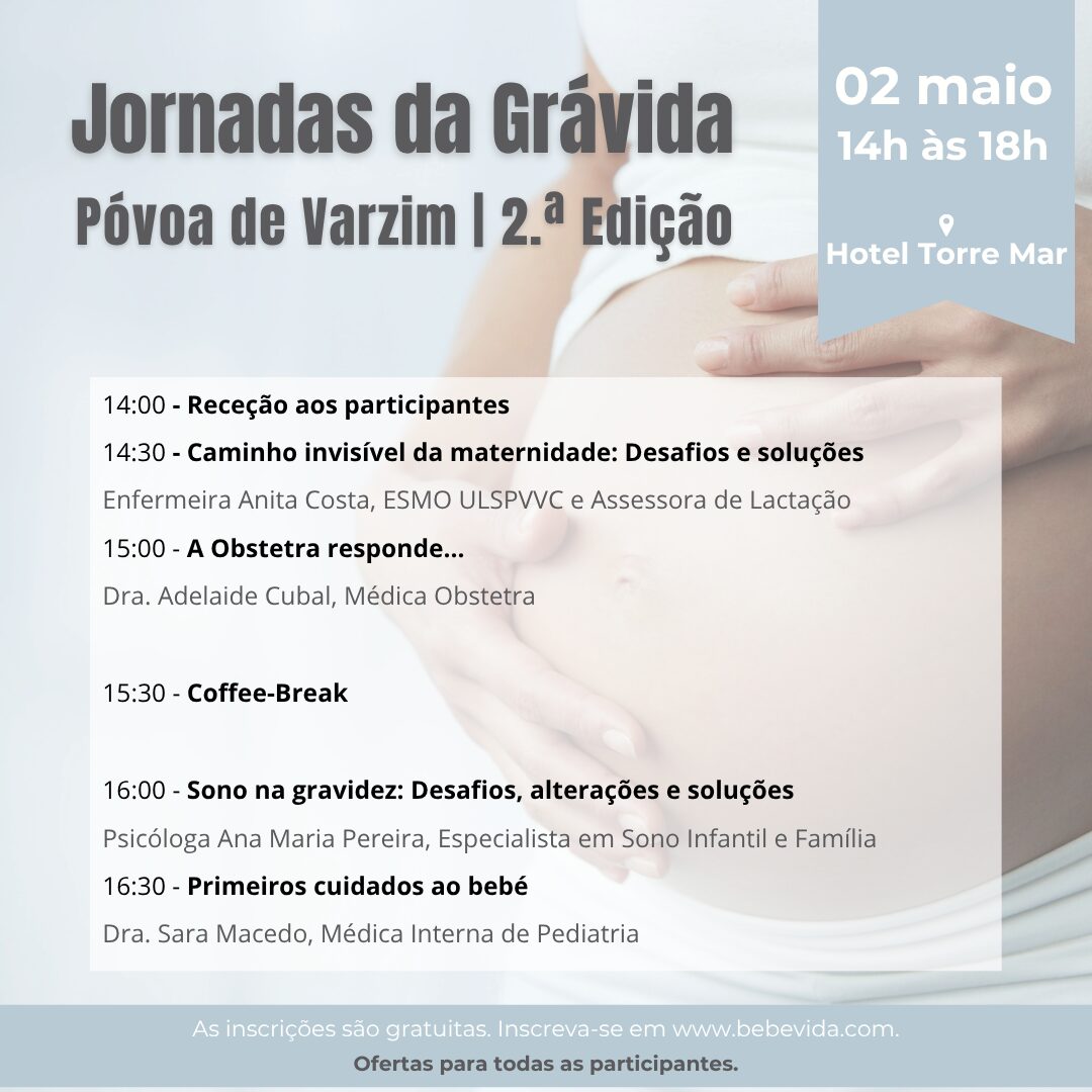 Póvoa de Varzim | 2.ª Edição
Jornadas da Grávida
02 maio
Hotel Terra Mar
14:00 - Receção aos participantes
14:30 - Caminho invisível da maternidade: Desafios e soluções
Enfermeira Anita Costa, ESMO ULSPVVC e Assessora de Lactação
15:00 - A Obstetra responde...
Dra. Adelaide Cubal, Médica Obstetra15:30 - Coffee-Break16:00 - Sono na gravidez: Desafios, alterações e soluções
Psicóloga Ana Maria Pereira, Especialista em Sono Infantil e Família
16:30 - Primeiros cuidados ao bebé
Dra. Sara Macedo, Médica Interna de Pediatria