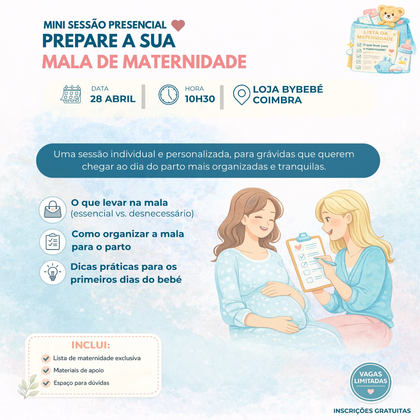 | MINI SESSÃO PRESENCIAL Uma sessão individual e personalizada, para grávidas que querem chegar ao dia do parto mais organizadas e tranquilas. PREPARE A SUA MALA DE MATERNIDADE 10H30 DATA HORA 28 ABRIL LOJA BYBEBÉ O que levar na mala (essencial vs. desnecessário) Como organizar a mala para o parto Dicas práticas para os primeiros dias do bebé | INSCRIÇÕES GRATUITAS COIMBRA