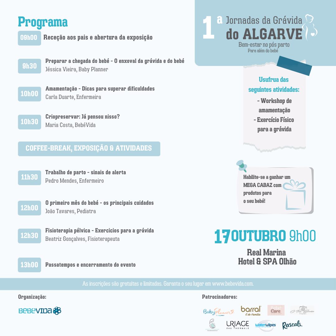 Jornadas da Grávida do Algarve
17 outubro, das 09h às 13h
Real Marina Hotel & SPA, Olhão
Programa
09h00 Receção aos pais e abertura da exposição
9h30 Preparar a chegada do bebé - O enxoval da grávida e do bebé, Jéssica Vieira, Baby Planner
10h00 Amamentação - Dicas para superar dificuldades, Carla Duarte, Enfermeira
10h30 Criopreservar: Já pensou nisso?, Maria Costa, BebéVida
COFFEE-BREAK, EXPOSIÇÃO & ATIVIDADES
11h30 Trabalho de parto - sinais de alerta, Pedro Mendes, Enfermeiro
12h00 O primeiro mês do bebé - os principais cuidados, João Tavares, Pediatra
12h30 Fisioterapia pélvica - Exercicios para a grávida, Beatriz Gonçalves, Fisioterapeuta
13h00
Passatempos e encerramento do evento